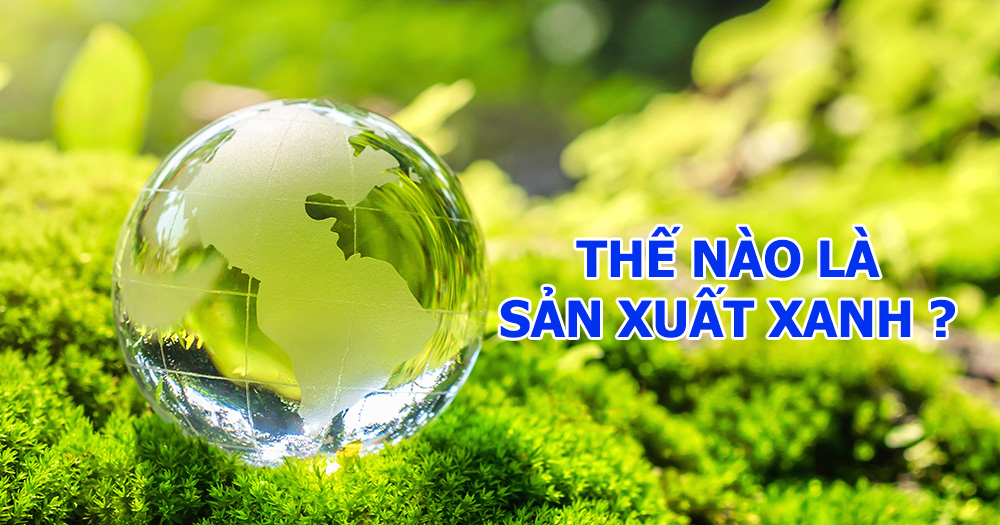 Thế nào là sản xuất xanh? Lợi ích của sản xuất xanh